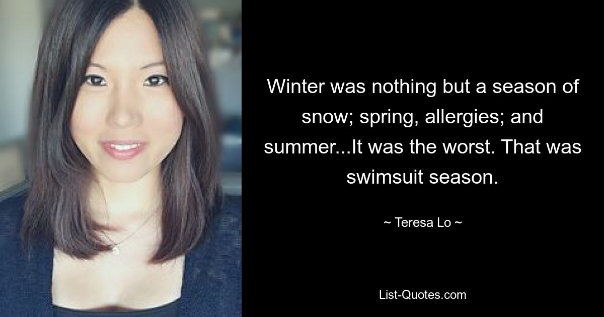 Winter was nothing but a season of snow; spring, allergies; and summer...It was the worst. That was swimsuit season. — © Teresa Lo