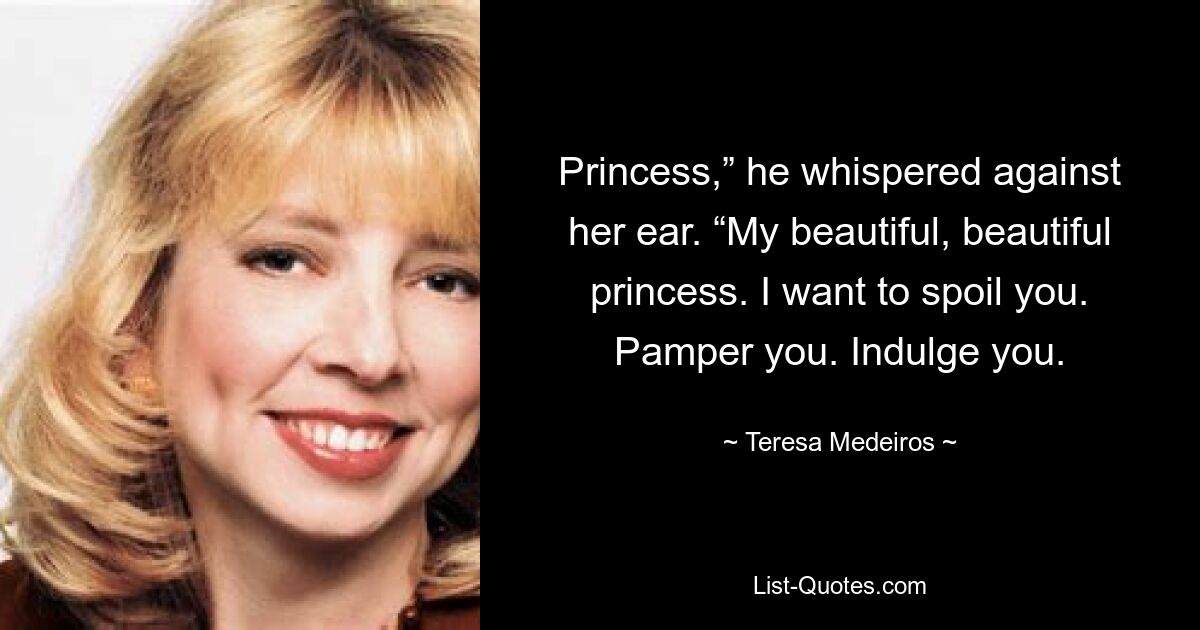 Princess,” he whispered against her ear. “My beautiful, beautiful princess. I want to spoil you. Pamper you. Indulge you. — © Teresa Medeiros