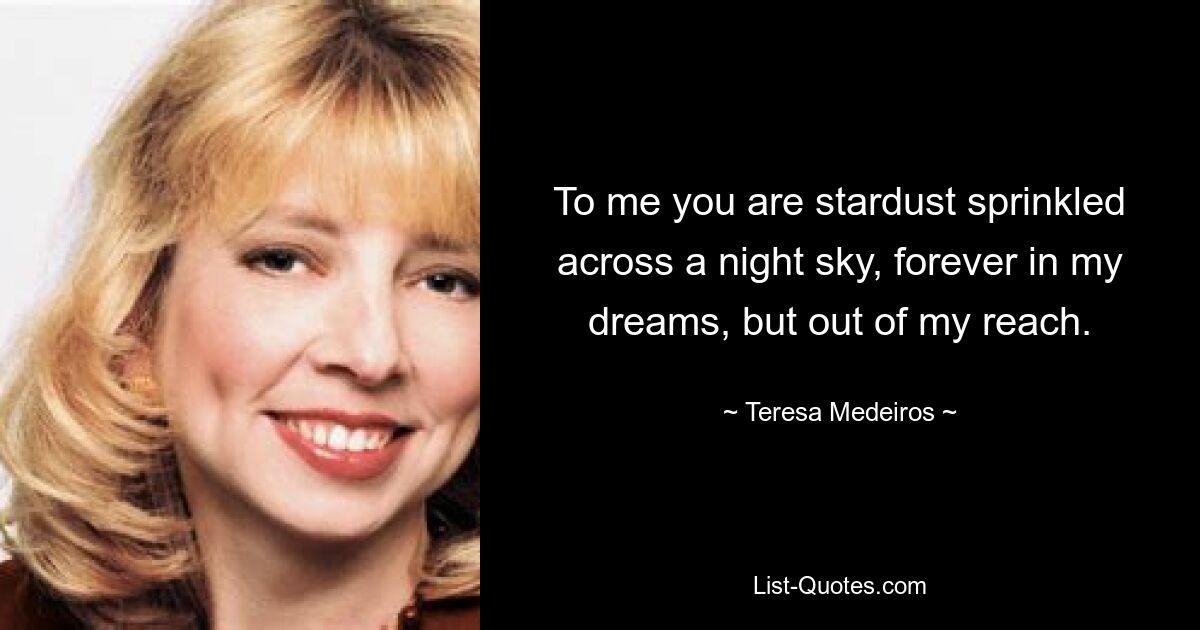 To me you are stardust sprinkled across a night sky, forever in my dreams, but out of my reach. — © Teresa Medeiros