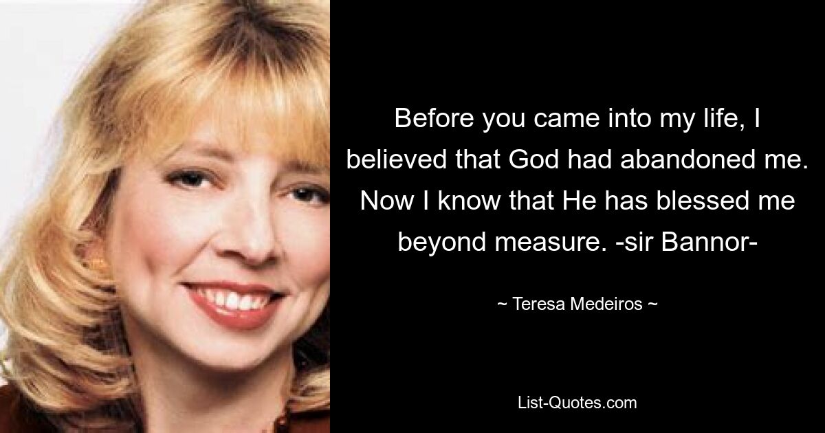 Before you came into my life, I believed that God had abandoned me. Now I know that He has blessed me beyond measure. -sir Bannor- — © Teresa Medeiros