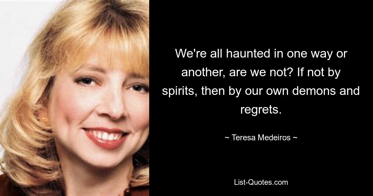 We're all haunted in one way or another, are we not? If not by spirits, then by our own demons and regrets. — © Teresa Medeiros