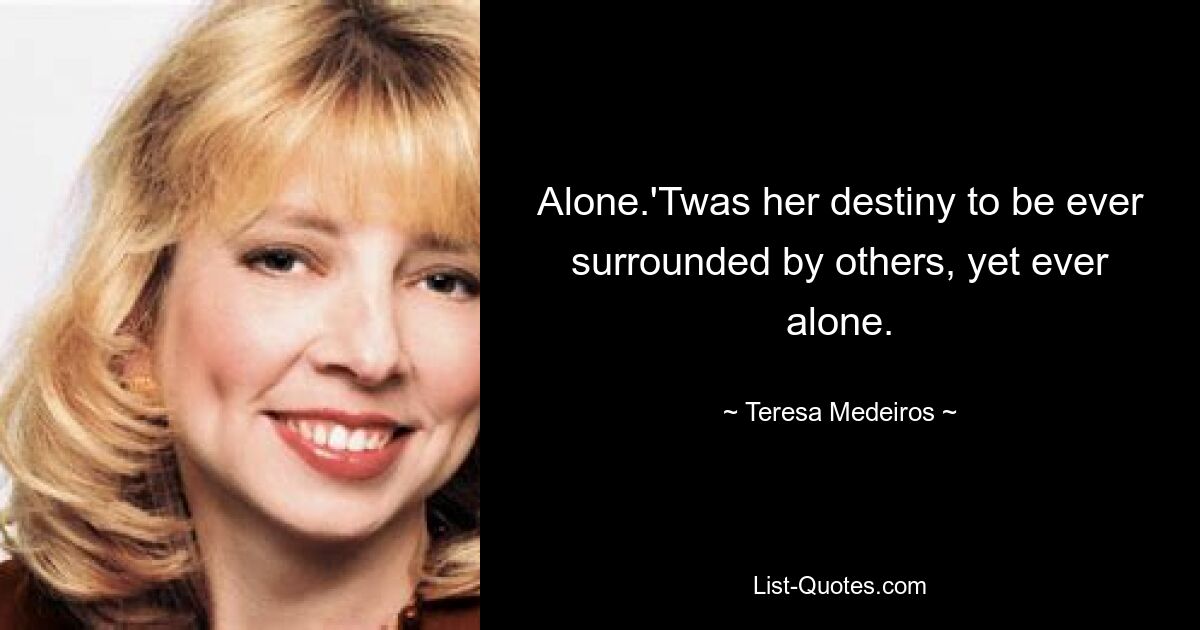 Alone.'Twas her destiny to be ever surrounded by others, yet ever alone. — © Teresa Medeiros