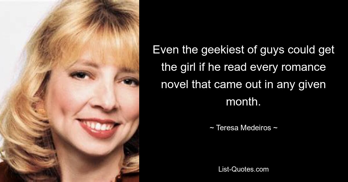 Even the geekiest of guys could get the girl if he read every romance novel that came out in any given month. — © Teresa Medeiros