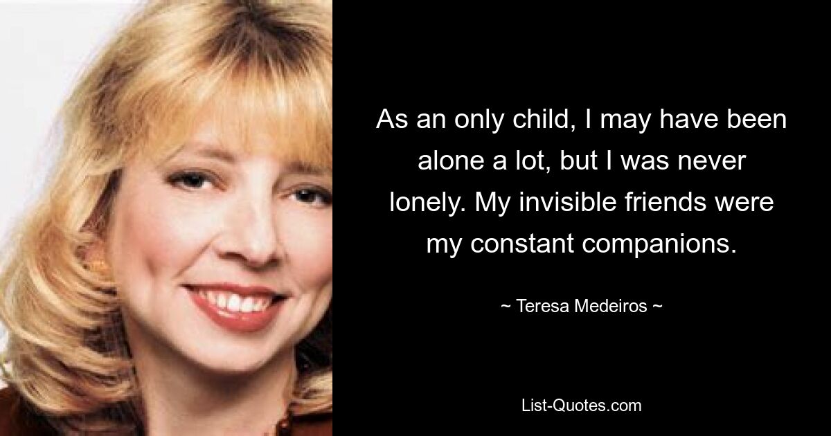 As an only child, I may have been alone a lot, but I was never lonely. My invisible friends were my constant companions. — © Teresa Medeiros