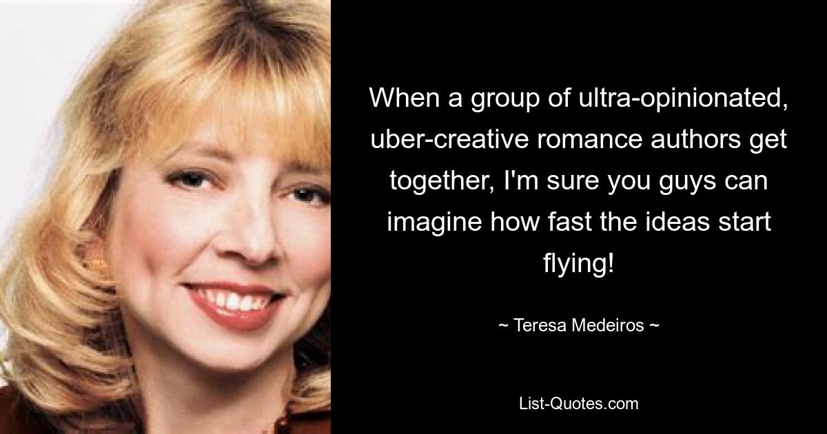 When a group of ultra-opinionated, uber-creative romance authors get together, I'm sure you guys can imagine how fast the ideas start flying! — © Teresa Medeiros