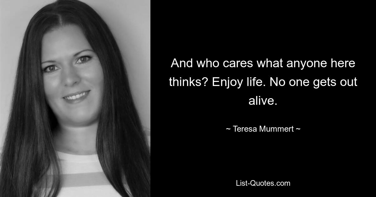 And who cares what anyone here thinks? Enjoy life. No one gets out alive. — © Teresa Mummert