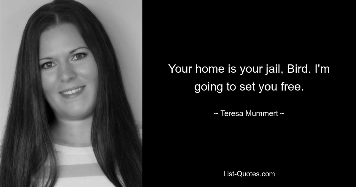 Your home is your jail, Bird. I'm going to set you free. — © Teresa Mummert