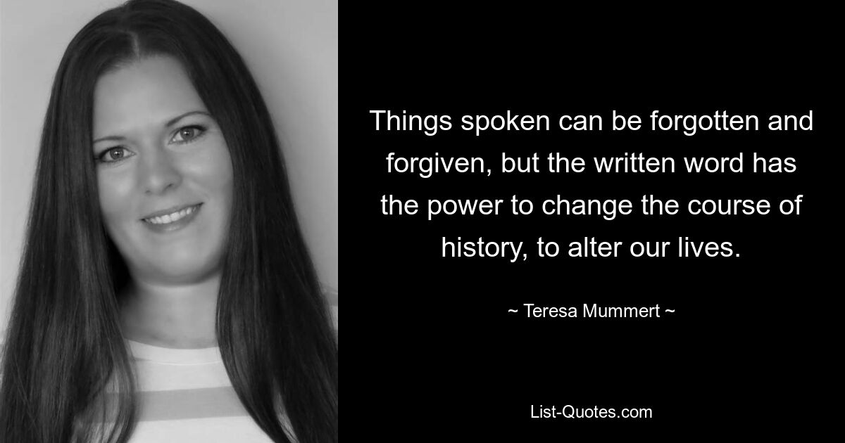 Things spoken can be forgotten and forgiven, but the written word has the power to change the course of history, to alter our lives. — © Teresa Mummert