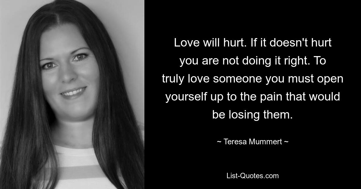 Love will hurt. If it doesn't hurt you are not doing it right. To truly love someone you must open yourself up to the pain that would be losing them. — © Teresa Mummert