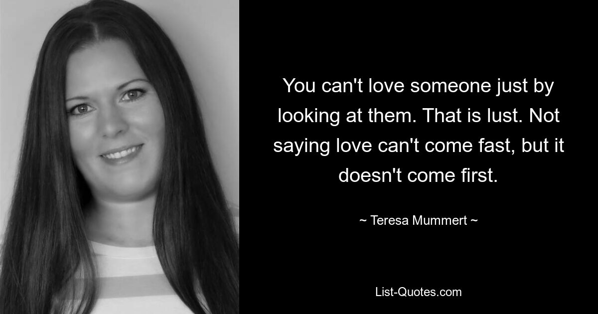 You can't love someone just by looking at them. That is lust. Not saying love can't come fast, but it doesn't come first. — © Teresa Mummert