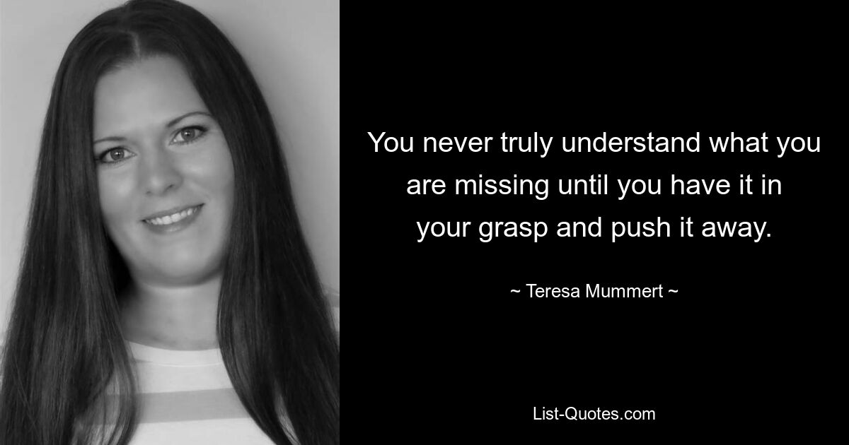 You never truly understand what you are missing until you have it in your grasp and push it away. — © Teresa Mummert