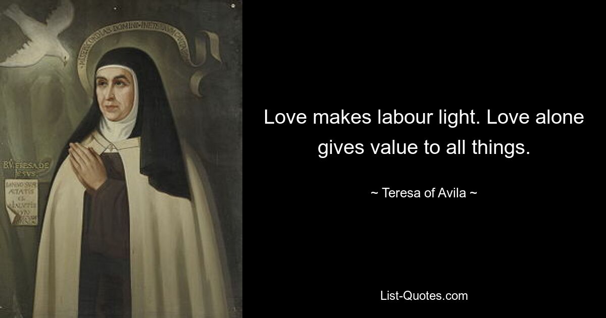 Love makes labour light. Love alone gives value to all things. — © Teresa of Avila