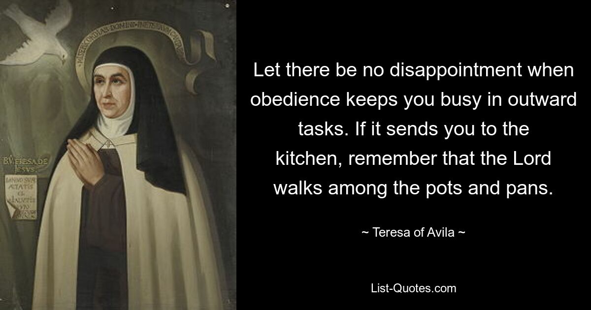 Let there be no disappointment when obedience keeps you busy in outward tasks. If it sends you to the kitchen, remember that the Lord walks among the pots and pans. — © Teresa of Avila