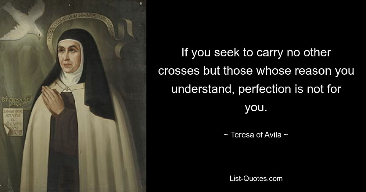 If you seek to carry no other crosses but those whose reason you understand, perfection is not for you. — © Teresa of Avila