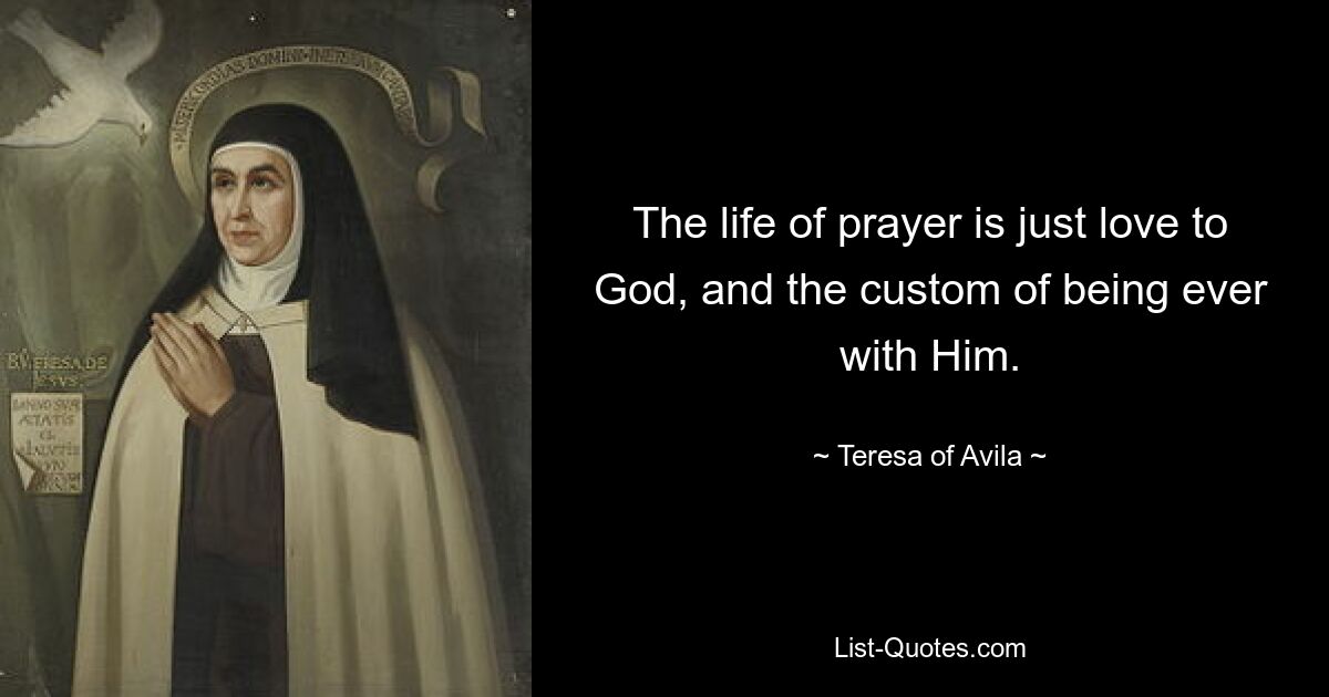 The life of prayer is just love to God, and the custom of being ever with Him. — © Teresa of Avila