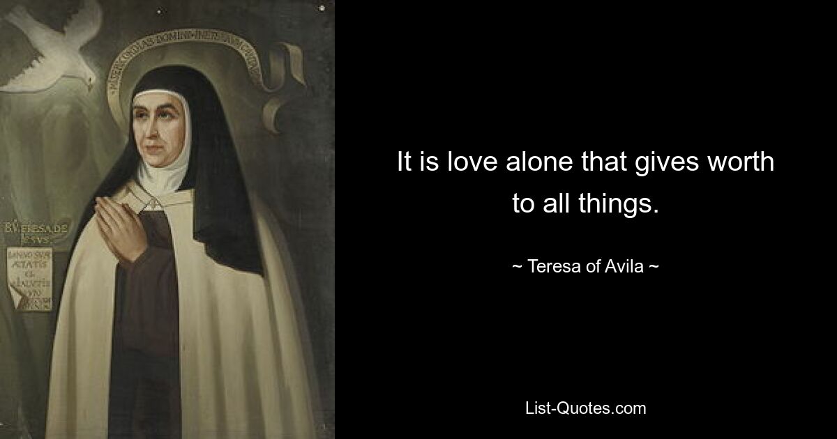 It is love alone that gives worth to all things. — © Teresa of Avila