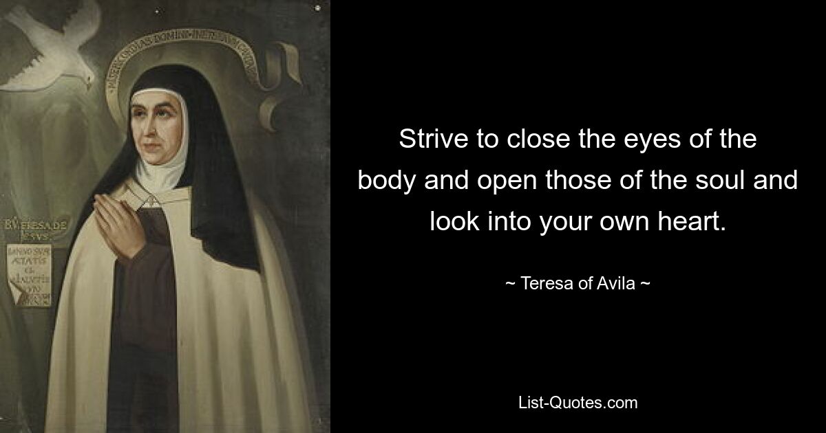 Strive to close the eyes of the body and open those of the soul and look into your own heart. — © Teresa of Avila