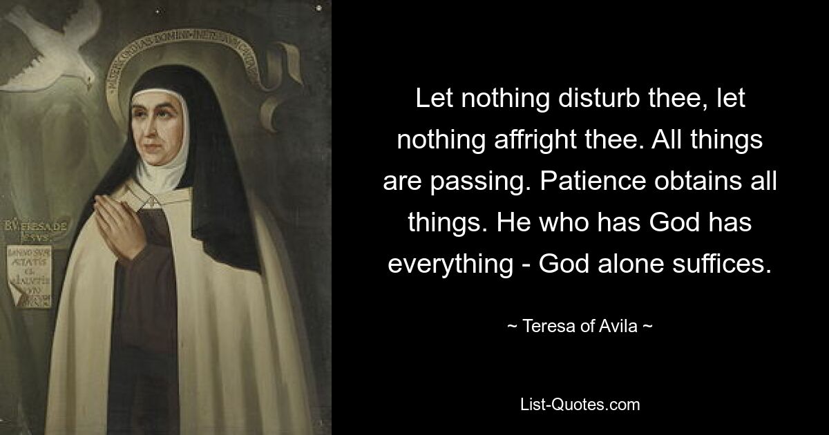 Let nothing disturb thee, let nothing affright thee. All things are passing. Patience obtains all things. He who has God has everything - God alone suffices. — © Teresa of Avila