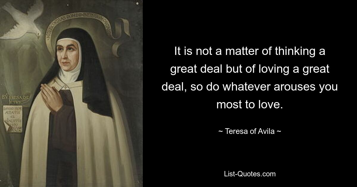 It is not a matter of thinking a great deal but of loving a great deal, so do whatever arouses you most to love. — © Teresa of Avila