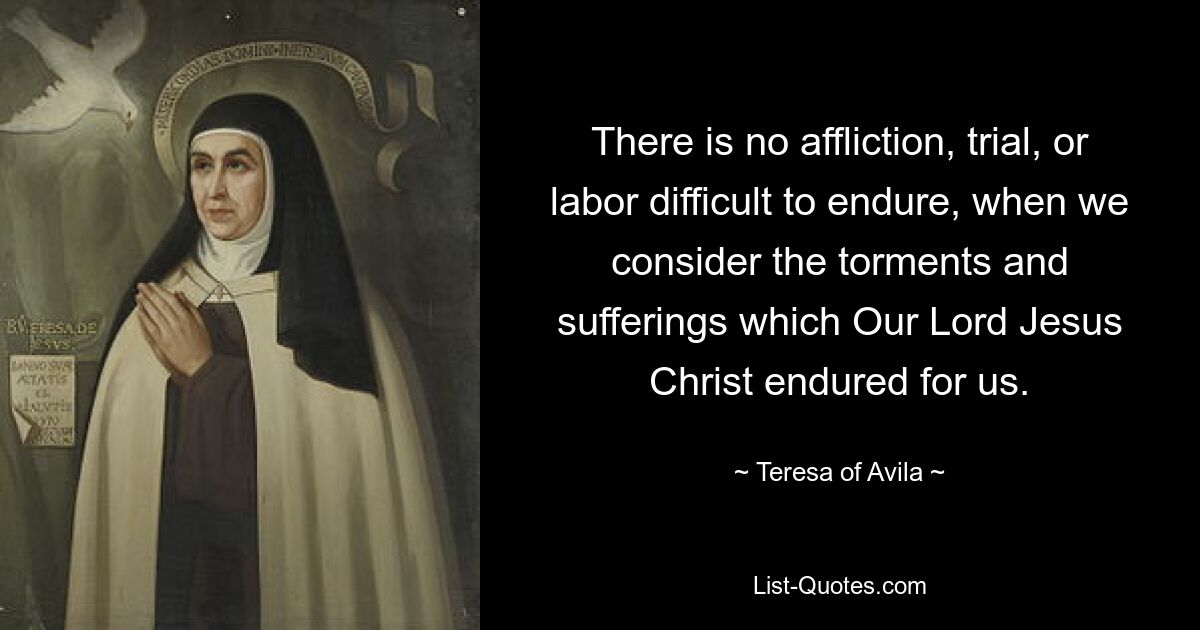 There is no affliction, trial, or labor difficult to endure, when we consider the torments and sufferings which Our Lord Jesus Christ endured for us. — © Teresa of Avila