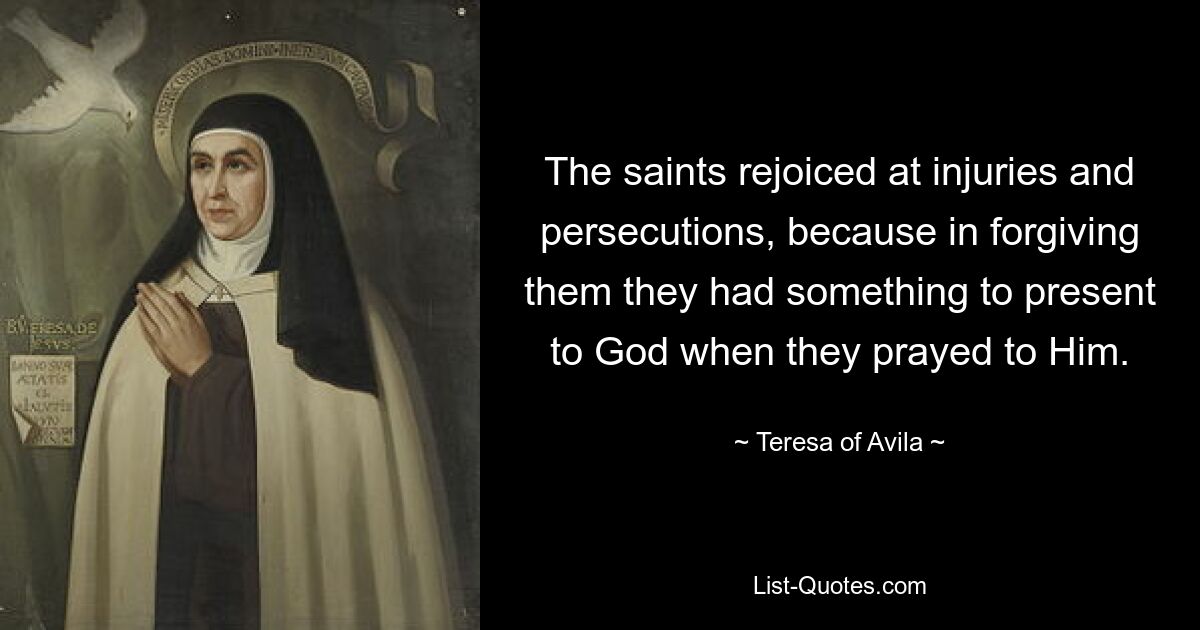 The saints rejoiced at injuries and persecutions, because in forgiving them they had something to present to God when they prayed to Him. — © Teresa of Avila