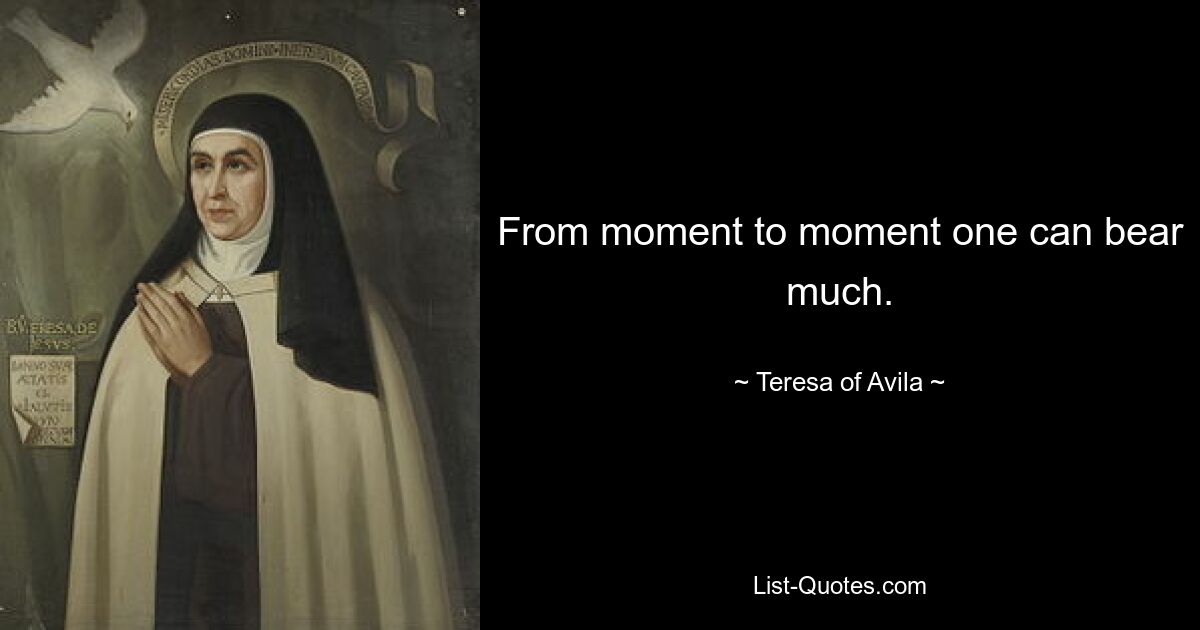 From moment to moment one can bear much. — © Teresa of Avila