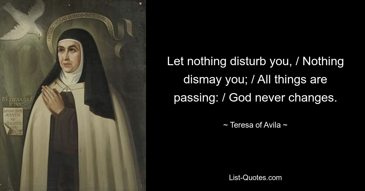 Let nothing disturb you, / Nothing dismay you; / All things are passing: / God never changes. — © Teresa of Avila