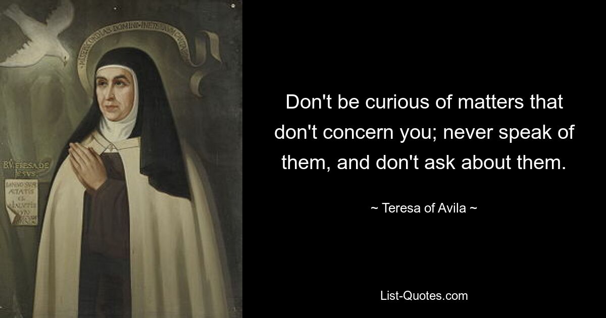 Don't be curious of matters that don't concern you; never speak of them, and don't ask about them. — © Teresa of Avila