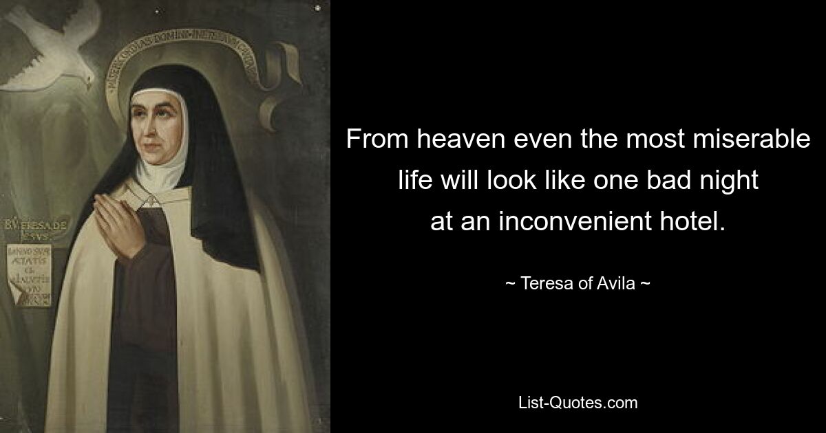 From heaven even the most miserable life will look like one bad night at an inconvenient hotel. — © Teresa of Avila