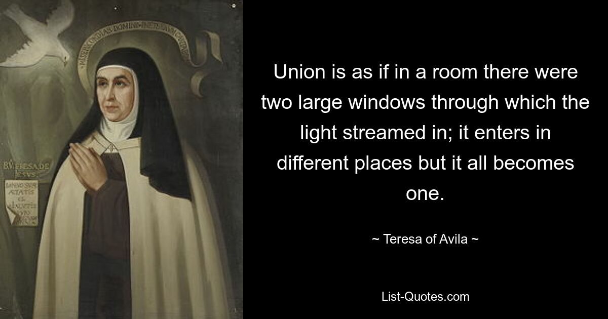 Union is as if in a room there were two large windows through which the light streamed in; it enters in different places but it all becomes one. — © Teresa of Avila