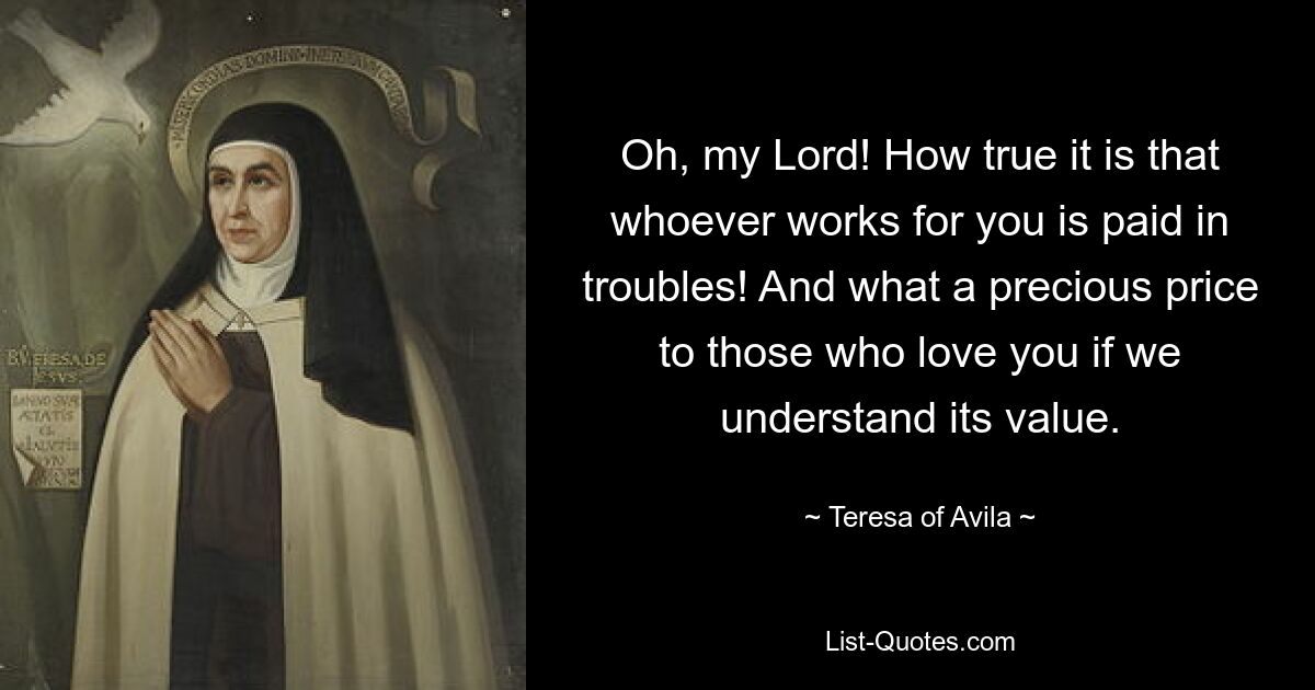 Oh, my Lord! How true it is that whoever works for you is paid in troubles! And what a precious price to those who love you if we understand its value. — © Teresa of Avila