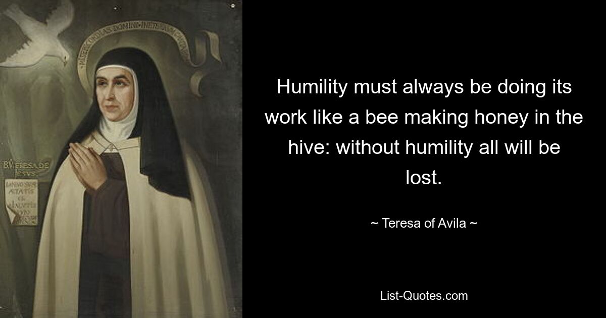 Humility must always be doing its work like a bee making honey in the hive: without humility all will be lost. — © Teresa of Avila