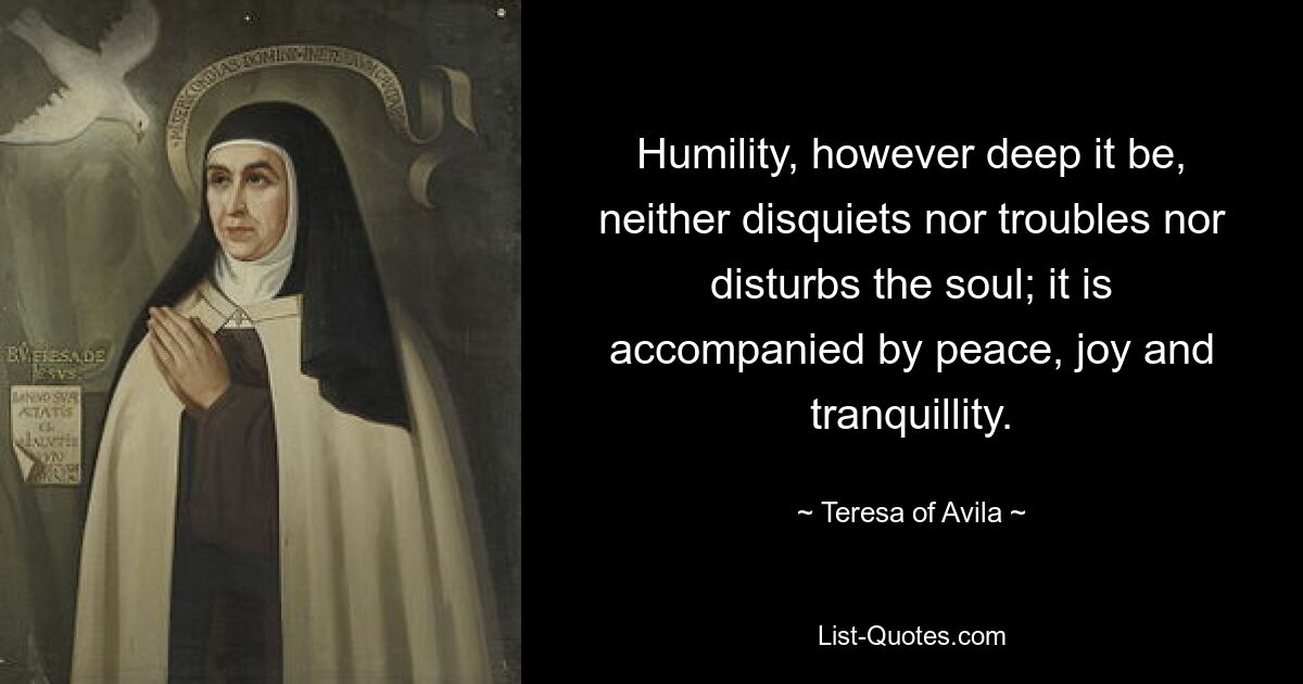 Humility, however deep it be, neither disquiets nor troubles nor disturbs the soul; it is accompanied by peace, joy and tranquillity. — © Teresa of Avila