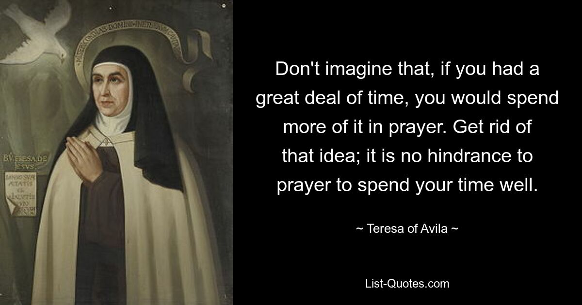 Don't imagine that, if you had a great deal of time, you would spend more of it in prayer. Get rid of that idea; it is no hindrance to prayer to spend your time well. — © Teresa of Avila