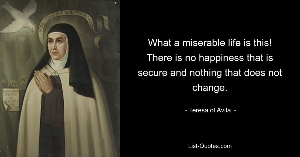 What a miserable life is this! There is no happiness that is secure and nothing that does not change. — © Teresa of Avila