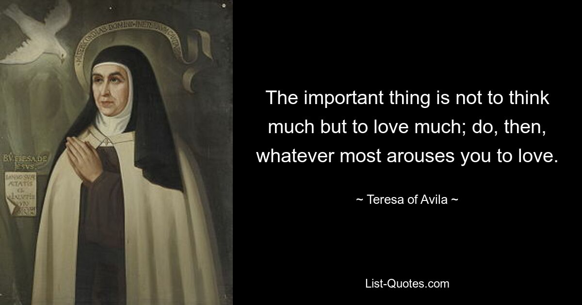 The important thing is not to think much but to love much; do, then, whatever most arouses you to love. — © Teresa of Avila