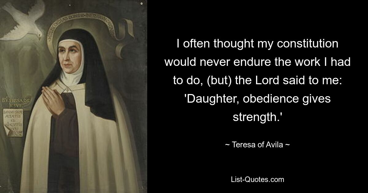 I often thought my constitution would never endure the work I had to do, (but) the Lord said to me: 'Daughter, obedience gives strength.' — © Teresa of Avila