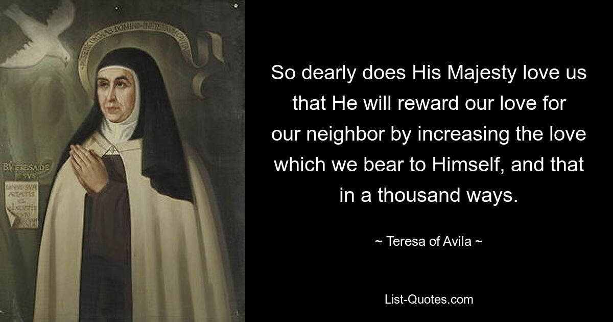 So dearly does His Majesty love us that He will reward our love for our neighbor by increasing the love which we bear to Himself, and that in a thousand ways. — © Teresa of Avila