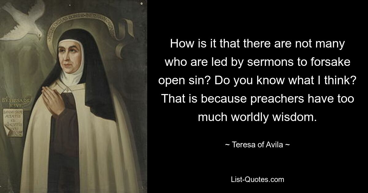 How is it that there are not many who are led by sermons to forsake open sin? Do you know what I think? That is because preachers have too much worldly wisdom. — © Teresa of Avila