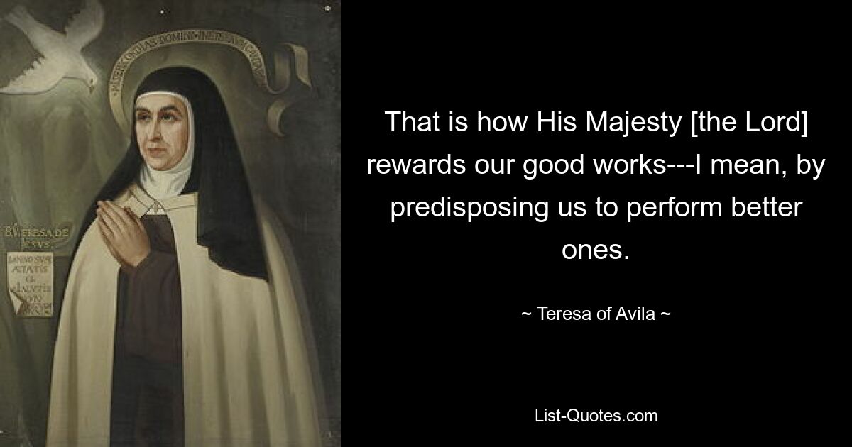 That is how His Majesty [the Lord] rewards our good works---I mean, by predisposing us to perform better ones. — © Teresa of Avila