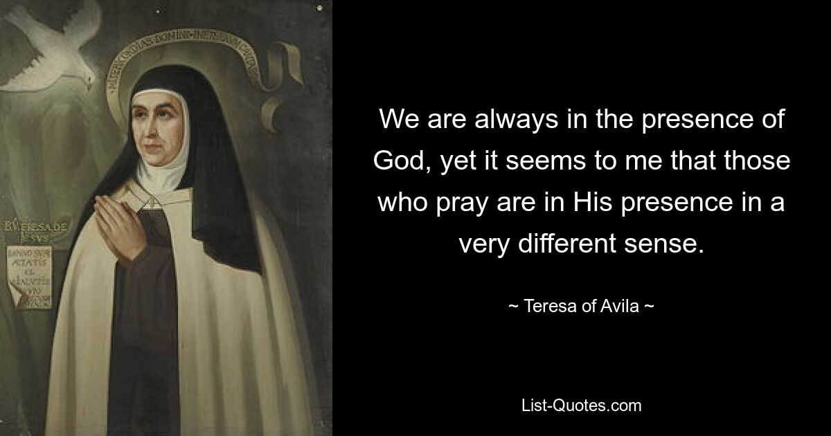 We are always in the presence of God, yet it seems to me that those who pray are in His presence in a very different sense. — © Teresa of Avila