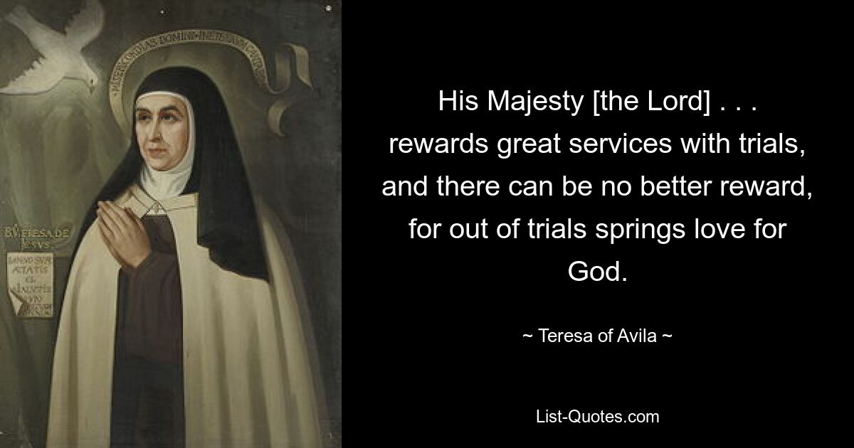 His Majesty [the Lord] . . . rewards great services with trials, and there can be no better reward, for out of trials springs love for God. — © Teresa of Avila