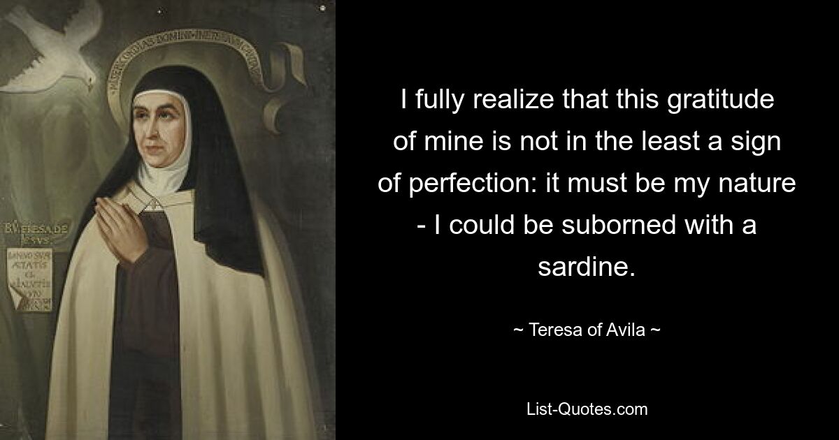 I fully realize that this gratitude of mine is not in the least a sign of perfection: it must be my nature - I could be suborned with a sardine. — © Teresa of Avila