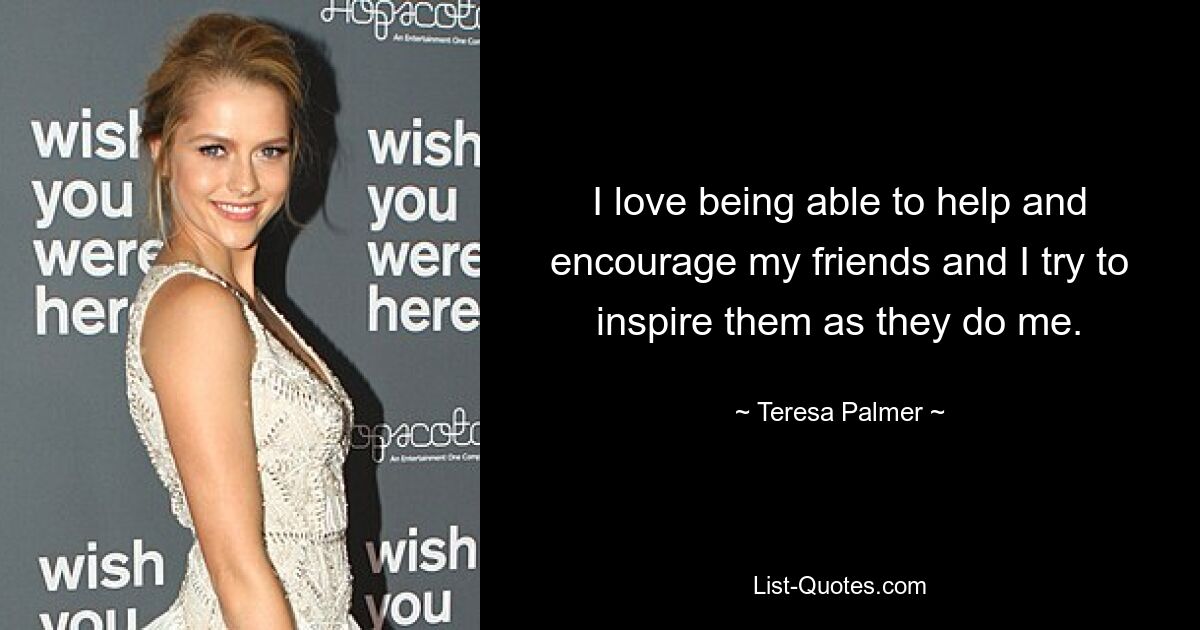 I love being able to help and encourage my friends and I try to inspire them as they do me. — © Teresa Palmer