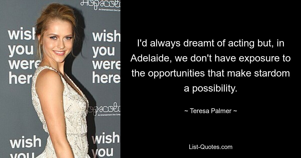 I'd always dreamt of acting but, in Adelaide, we don't have exposure to the opportunities that make stardom a possibility. — © Teresa Palmer