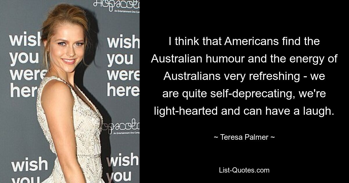 I think that Americans find the Australian humour and the energy of Australians very refreshing - we are quite self-deprecating, we're light-hearted and can have a laugh. — © Teresa Palmer