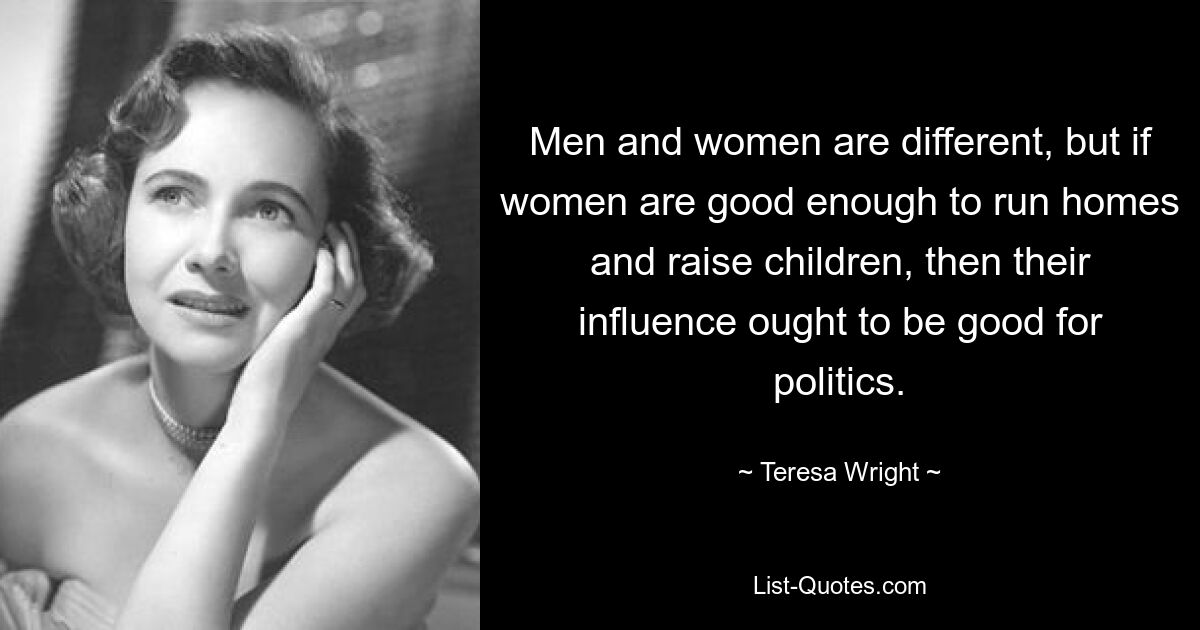 Men and women are different, but if women are good enough to run homes and raise children, then their influence ought to be good for politics. — © Teresa Wright