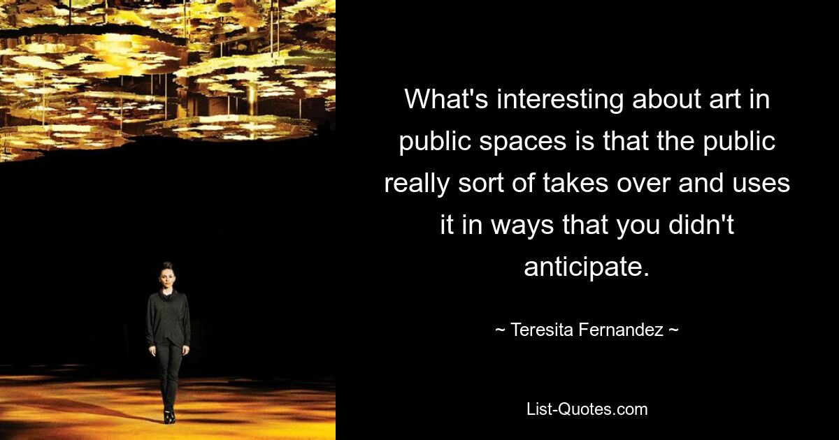 What's interesting about art in public spaces is that the public really sort of takes over and uses it in ways that you didn't anticipate. — © Teresita Fernandez