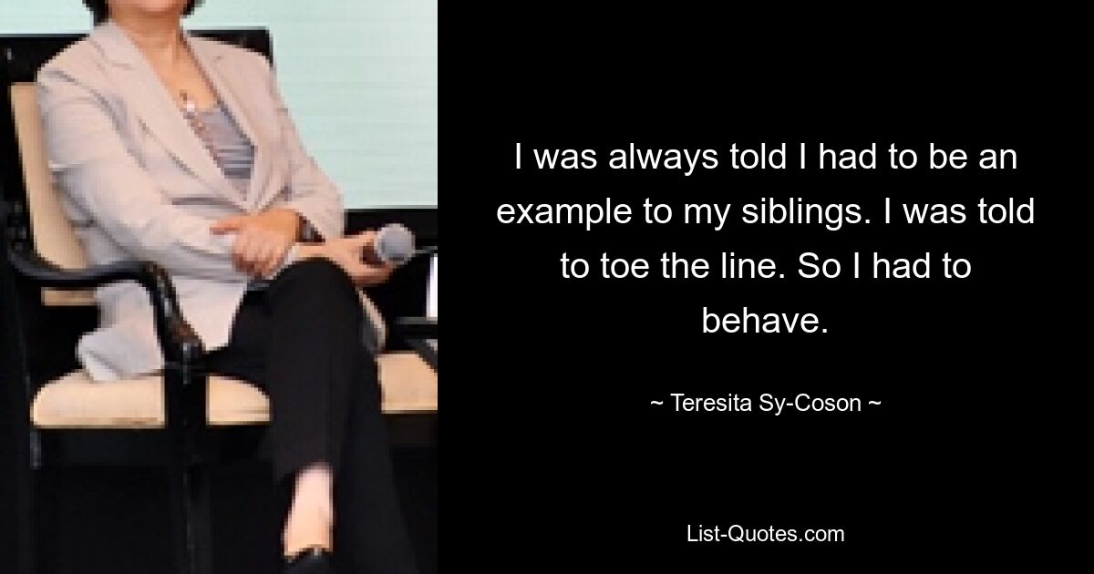 I was always told I had to be an example to my siblings. I was told to toe the line. So I had to behave. — © Teresita Sy-Coson