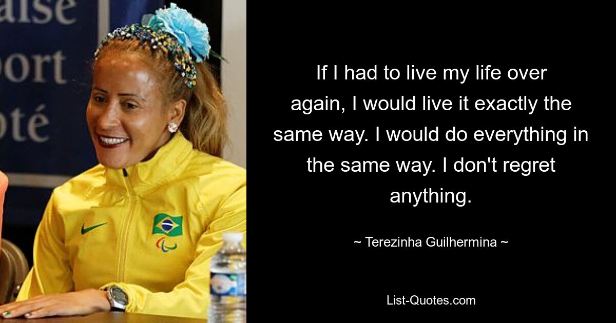 If I had to live my life over again, I would live it exactly the same way. I would do everything in the same way. I don't regret anything. — © Terezinha Guilhermina